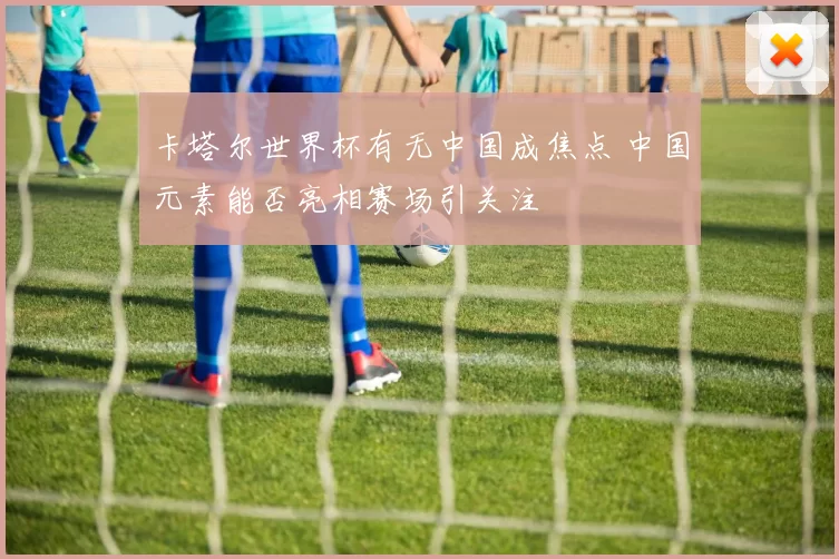 卡塔尔世界杯有无中国成焦点 中国元素能否亮相赛场引关注