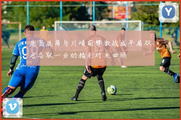 鹿岛鹿角与川崎前锋激战成平局双方各取一分的精彩对决回顾