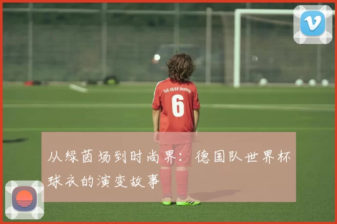 从绿茵场到时尚界:德国队世界杯球衣的演变故事