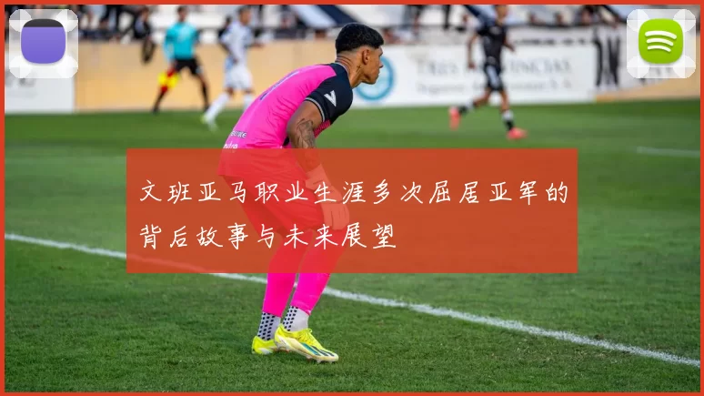 文班亚马职业生涯多次屈居亚军的背后故事与未来展望