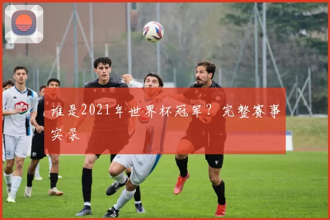 谁是2021年世界杯冠军?完整赛事实录