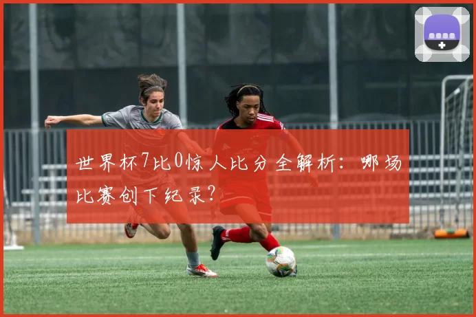 世界杯7比0惊人比分全解析:哪场比赛创下纪录?