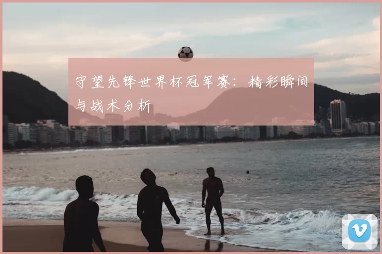 守望先锋世界杯冠军赛：精彩瞬间与战术分析