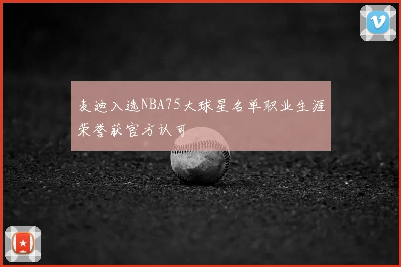 麦迪入选NBA75大球星名单职业生涯荣誉获官方认可