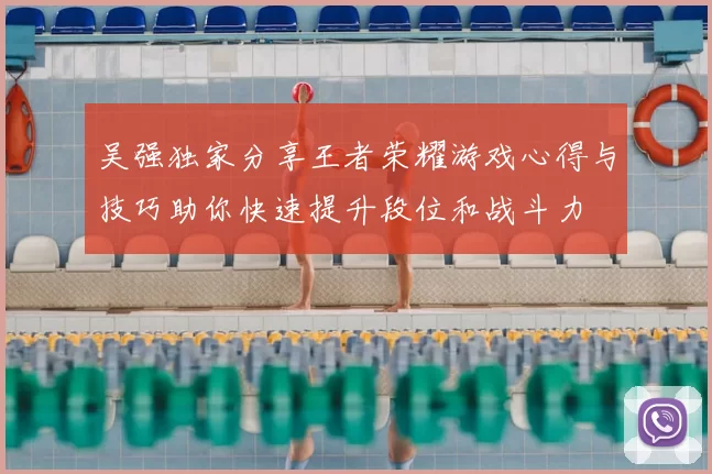 吴强独家分享王者荣耀游戏心得与技巧助你快速提升段位和战斗力