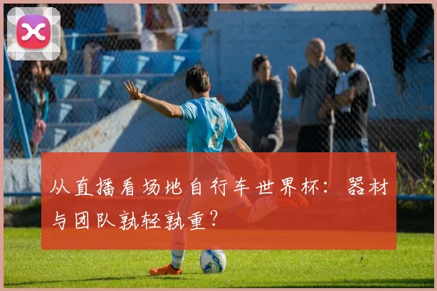 从直播看场地自行车世界杯：器材与团队孰轻孰重？