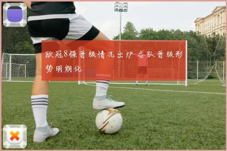 欧冠8强晋级情况出炉 各队晋级形势明朗化