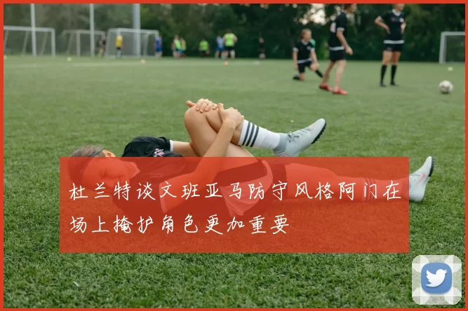 杜兰特谈文班亚马防守风格阿门在场上掩护角色更加重要
