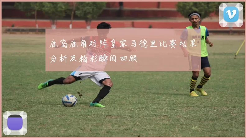 鹿岛鹿角对阵皇家马德里比赛结果分析及精彩瞬间回顾