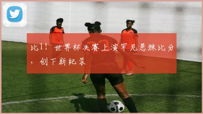 比1!世界杯决赛上演罕见悬殊比分,创下新纪录