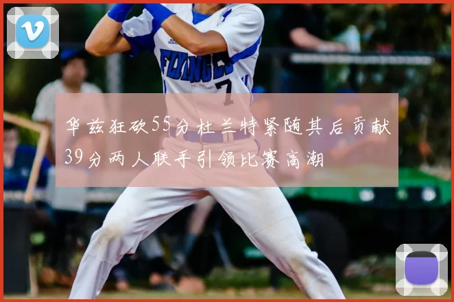 华兹狂砍55分杜兰特紧随其后贡献39分两人联手引领比赛高潮