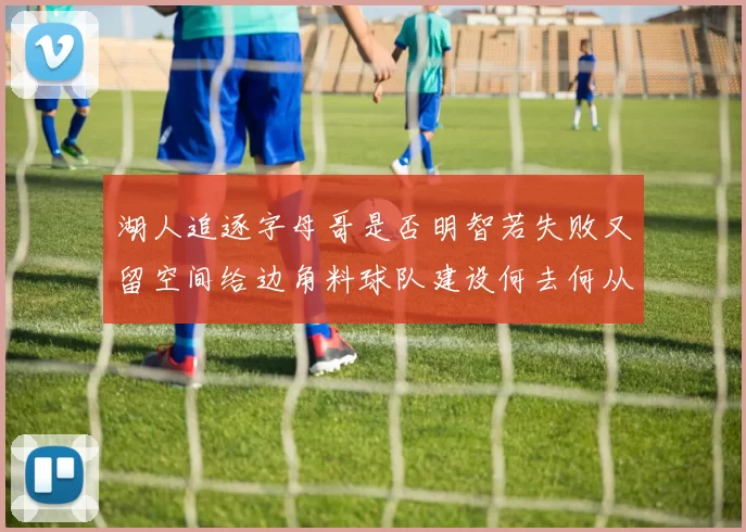 湖人追逐字母哥是否明智若失败又留空间给边角料球队建设何去何从