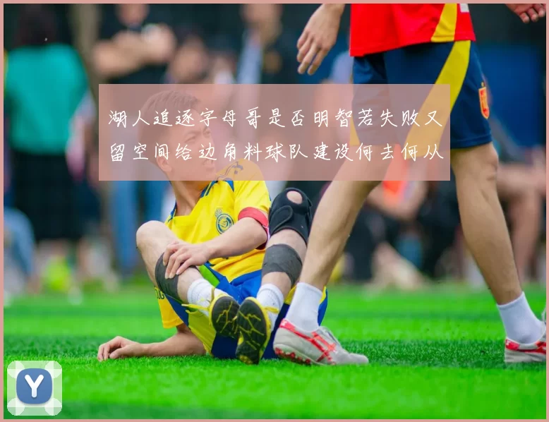 湖人追逐字母哥是否明智若失败又留空间给边角料球队建设何去何从