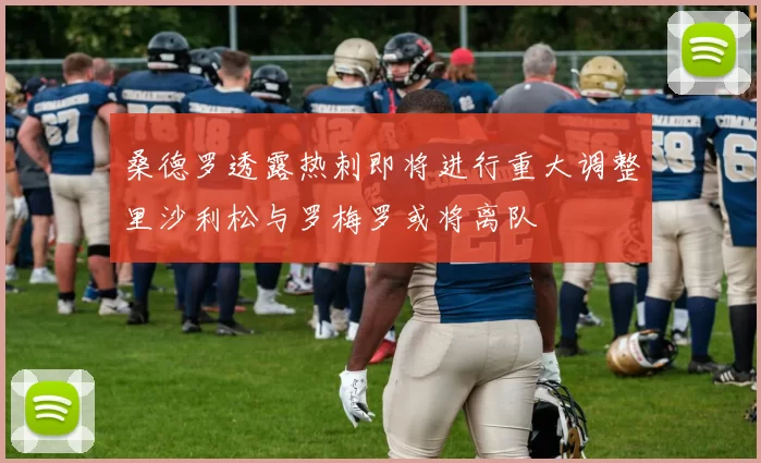 桑德罗透露热刺即将进行重大调整里沙利松与罗梅罗或将离队