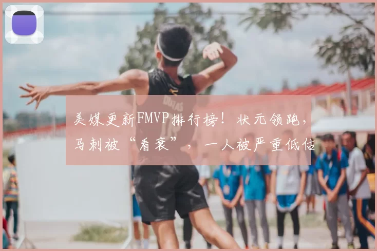 美媒更新FMVP排行榜!状元领跑,马刺被“看衰”,一人被严重低估