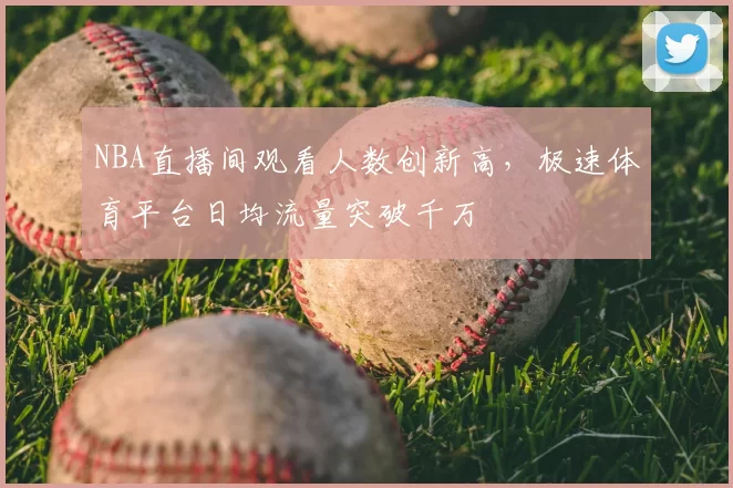 NBA直播间观看人数创新高,极速体育平台日均流量突破千万