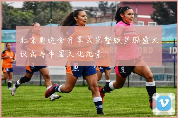 北京奥运会开幕式完整版呈现盛大仪式与中国文化元素