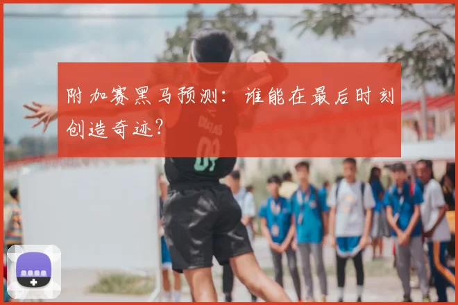 附加赛黑马预测：谁能在最后时刻创造奇迹？