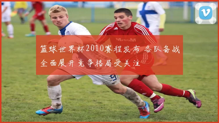 篮球世界杯2010赛程发布 各队备战全面展开竞争格局受关注
