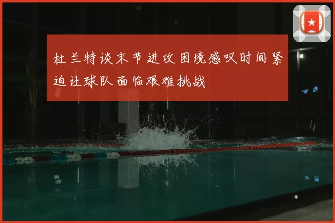 杜兰特谈末节进攻困境感叹时间紧迫让球队面临艰难挑战