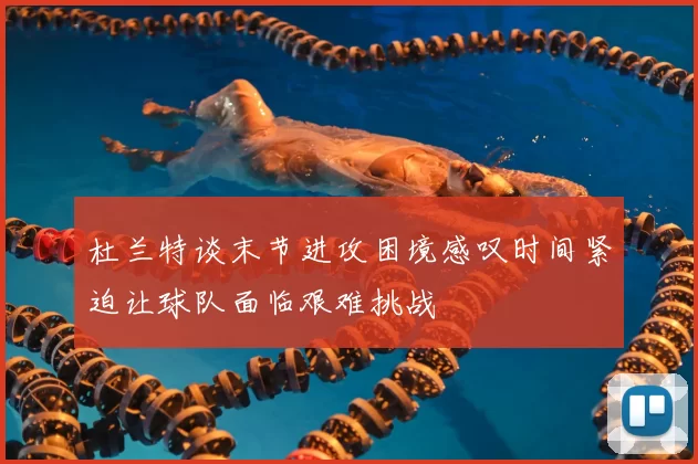 杜兰特谈末节进攻困境感叹时间紧迫让球队面临艰难挑战