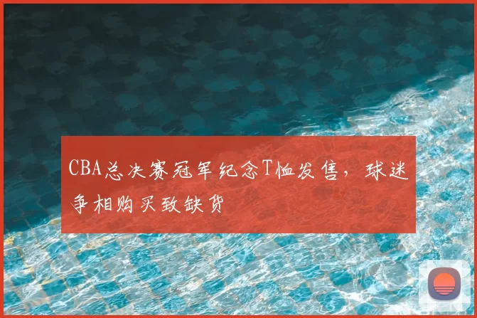 CBA总决赛冠军纪念T恤发售,球迷争相购买致缺货