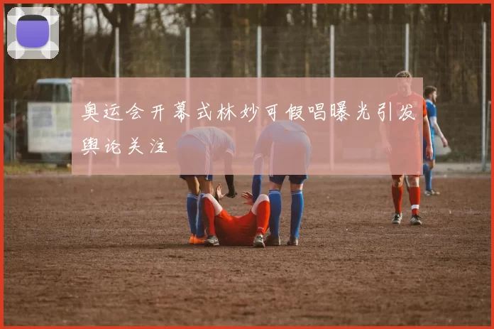 奥运会开幕式林妙可假唱曝光引发舆论关注