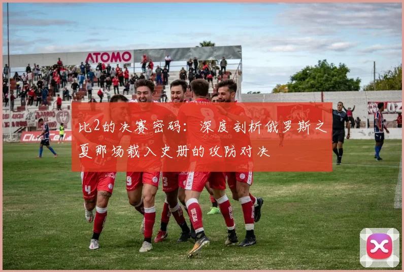 比2的决赛密码:深度剖析俄罗斯之夏那场载入史册的攻防对决