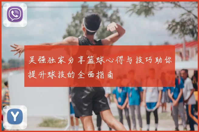 吴强独家分享篮球心得与技巧助你提升球技的全面指南