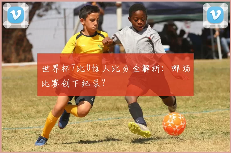 世界杯7比0惊人比分全解析：哪场比赛创下纪录？