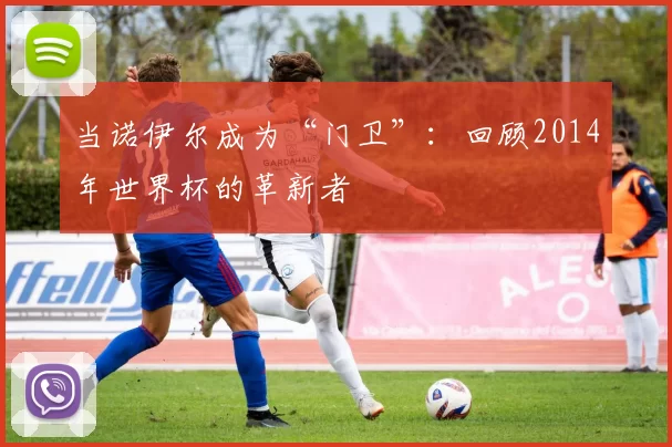 当诺伊尔成为“门卫”:回顾2014年世界杯的革新者