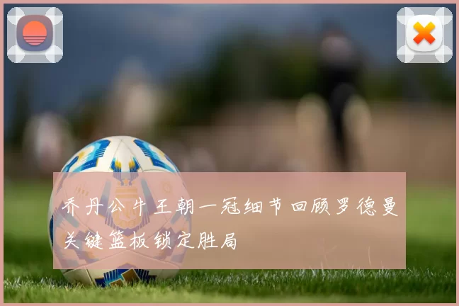 乔丹公牛王朝一冠细节回顾罗德曼关键篮板锁定胜局