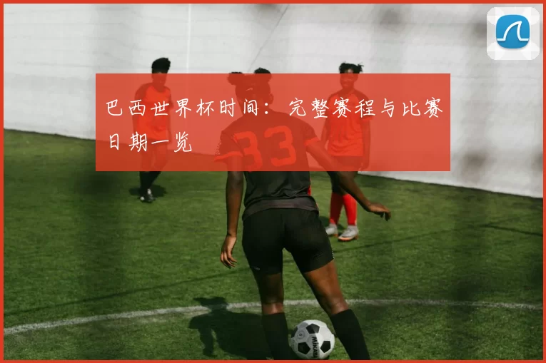 巴西世界杯时间:完整赛程与比赛日期一览