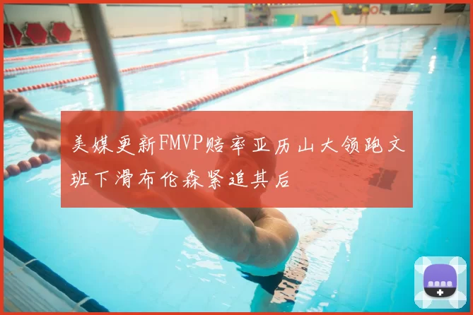 美媒更新FMVP赔率亚历山大领跑文班下滑布伦森紧追其后