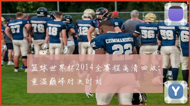 篮球世界杯2014全赛程高清回放:重温巅峰对决时刻