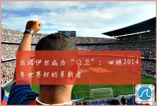 当诺伊尔成为“门卫”:回顾2014年世界杯的革新者
