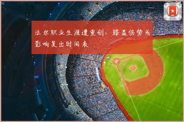法尔职业生涯遭重创,膝盖伤势或影响复出时间表