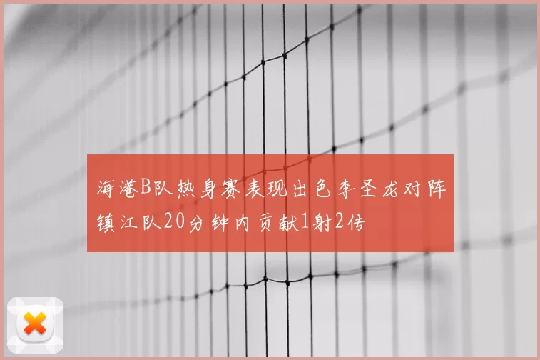 海港B队热身赛表现出色李圣龙对阵镇江队20分钟内贡献1射2传