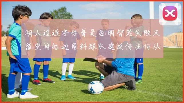 湖人追逐字母哥是否明智若失败又留空间给边角料球队建设何去何从