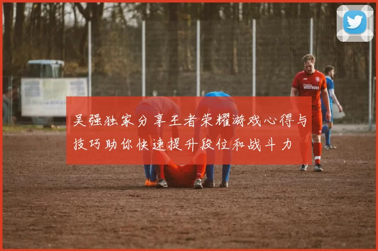 吴强独家分享王者荣耀游戏心得与技巧助你快速提升段位和战斗力