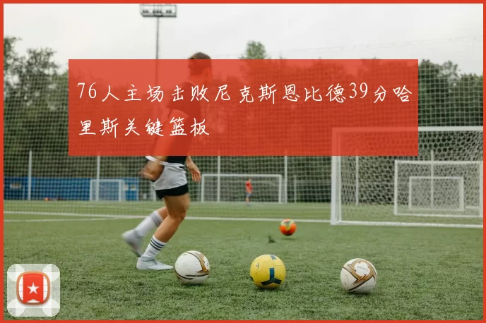 76人主场击败尼克斯恩比德39分哈里斯关键篮板