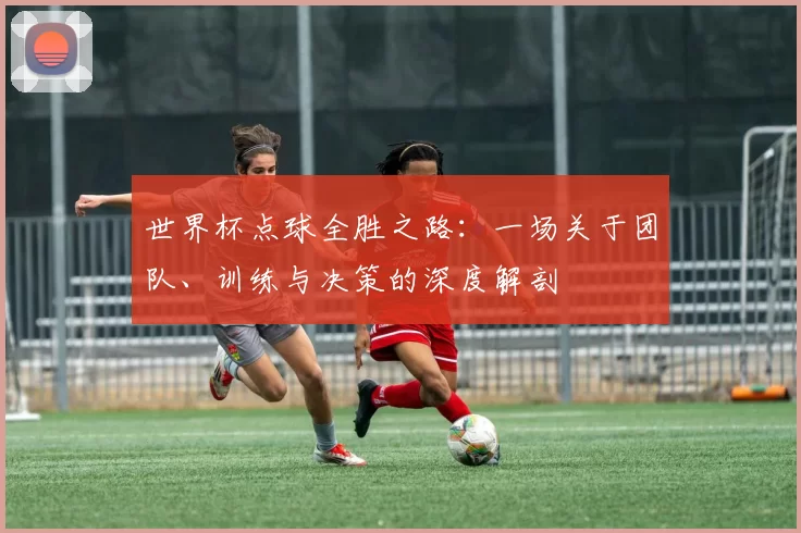 世界杯点球全胜之路：一场关于团队、训练与决策的深度解剖