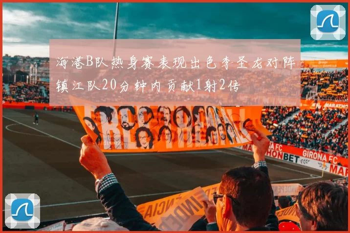 海港B队热身赛表现出色李圣龙对阵镇江队20分钟内贡献1射2传
