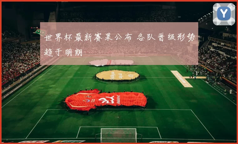 世界杯最新赛果公布 各队晋级形势趋于明朗